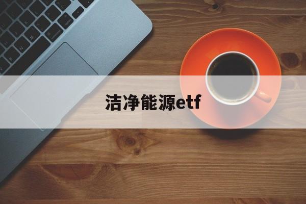 洁净能源etf(洁净能源对于什么相当于什么对于甲烷)